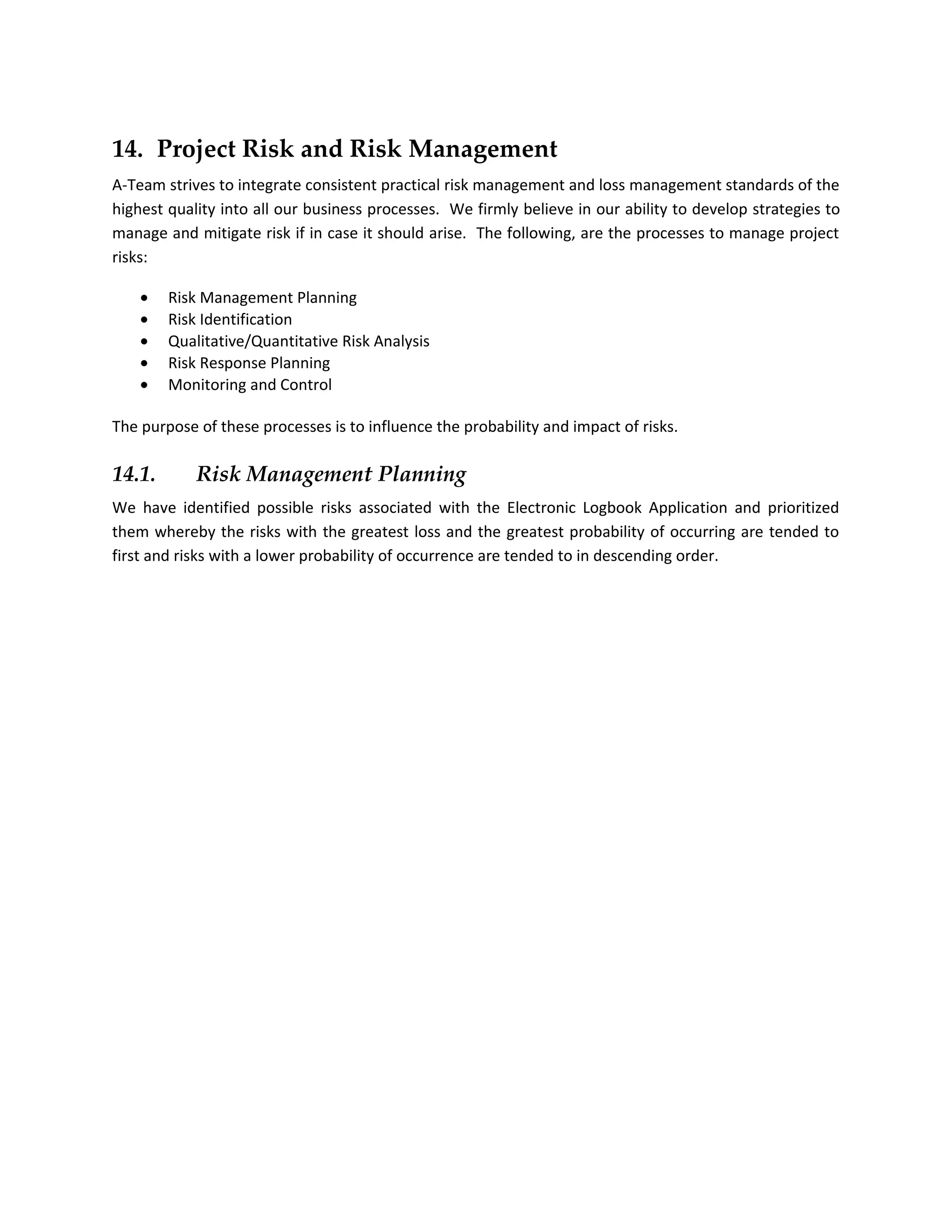 14. Project Risk and Risk Management
A-Team strives to integrate consistent practical risk management and loss management standards of the
highest quality into all our business processes. We firmly believe in our ability to develop strategies to
manage and mitigate risk if in case it should arise. The following, are the processes to manage project
risks:

    •   Risk Management Planning
    •   Risk Identification
    •   Qualitative/Quantitative Risk Analysis
    •   Risk Response Planning
    •   Monitoring and Control

The purpose of these processes is to influence the probability and impact of risks.

14.1.       Risk Management Planning
We have identified possible risks associated with the Electronic Logbook Application and prioritized
them whereby the risks with the greatest loss and the greatest probability of occurring are tended to
first and risks with a lower probability of occurrence are tended to in descending order.
 