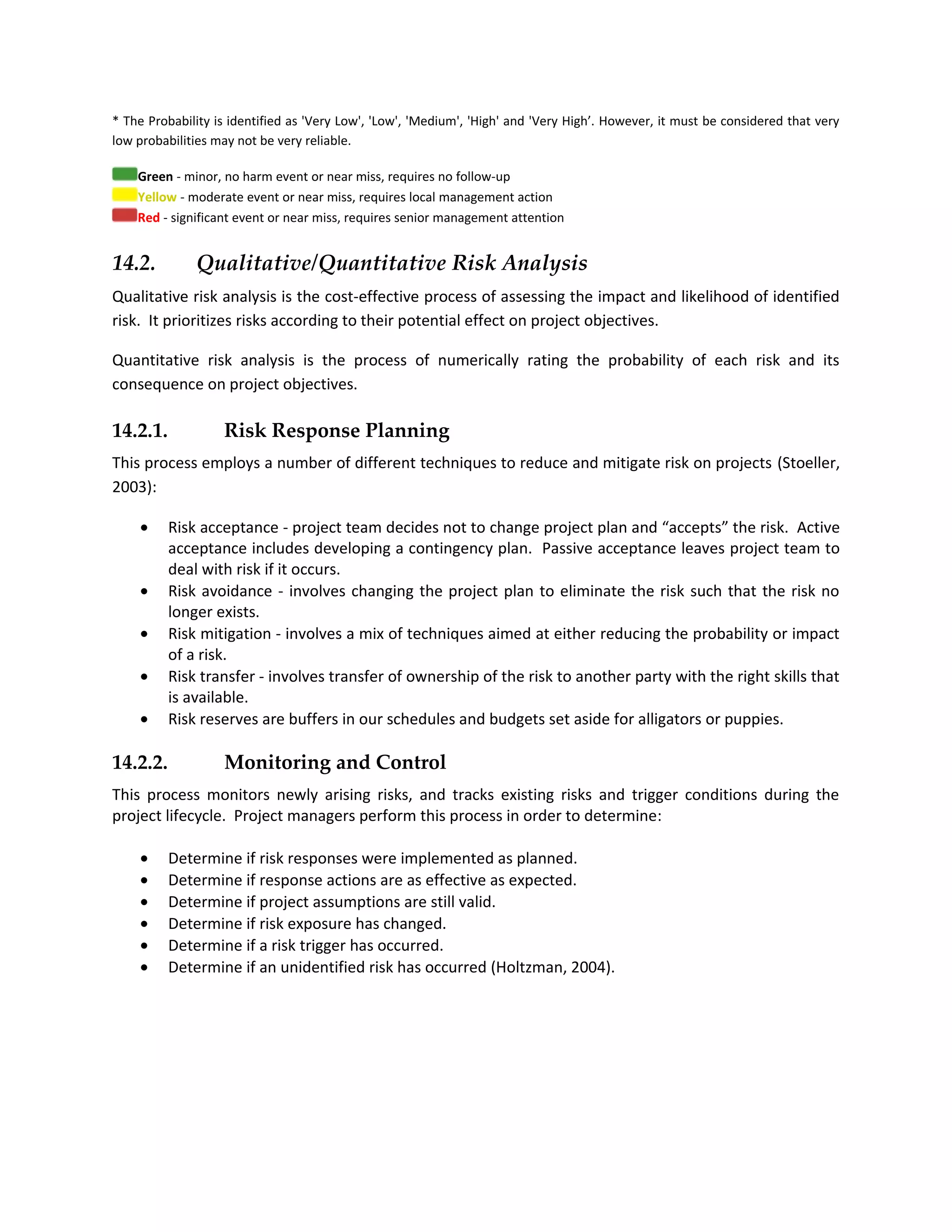 * The Probability is identified as 'Very Low', 'Low', 'Medium', 'High' and 'Very High’. However, it must be considered that very
low probabilities may not be very reliable.

    Green - minor, no harm event or near miss, requires no follow-up
    Yellow - moderate event or near miss, requires local management action
    Red - significant event or near miss, requires senior management attention


14.2.         Qualitative/Quantitative Risk Analysis
Qualitative risk analysis is the cost-effective process of assessing the impact and likelihood of identified
risk. It prioritizes risks according to their potential effect on project objectives.

Quantitative risk analysis is the process of numerically rating the probability of each risk and its
consequence on project objectives.

14.2.1.            Risk Response Planning
This process employs a number of different techniques to reduce and mitigate risk on projects (Stoeller,
2003):

    •     Risk acceptance - project team decides not to change project plan and “accepts” the risk. Active
          acceptance includes developing a contingency plan. Passive acceptance leaves project team to
          deal with risk if it occurs.
    •     Risk avoidance - involves changing the project plan to eliminate the risk such that the risk no
          longer exists.
    •     Risk mitigation - involves a mix of techniques aimed at either reducing the probability or impact
          of a risk.
    •     Risk transfer - involves transfer of ownership of the risk to another party with the right skills that
          is available.
    •     Risk reserves are buffers in our schedules and budgets set aside for alligators or puppies.

14.2.2.            Monitoring and Control
This process monitors newly arising risks, and tracks existing risks and trigger conditions during the
project lifecycle. Project managers perform this process in order to determine:

    •     Determine if risk responses were implemented as planned.
    •     Determine if response actions are as effective as expected.
    •     Determine if project assumptions are still valid.
    •     Determine if risk exposure has changed.
    •     Determine if a risk trigger has occurred.
    •     Determine if an unidentified risk has occurred (Holtzman, 2004).
 