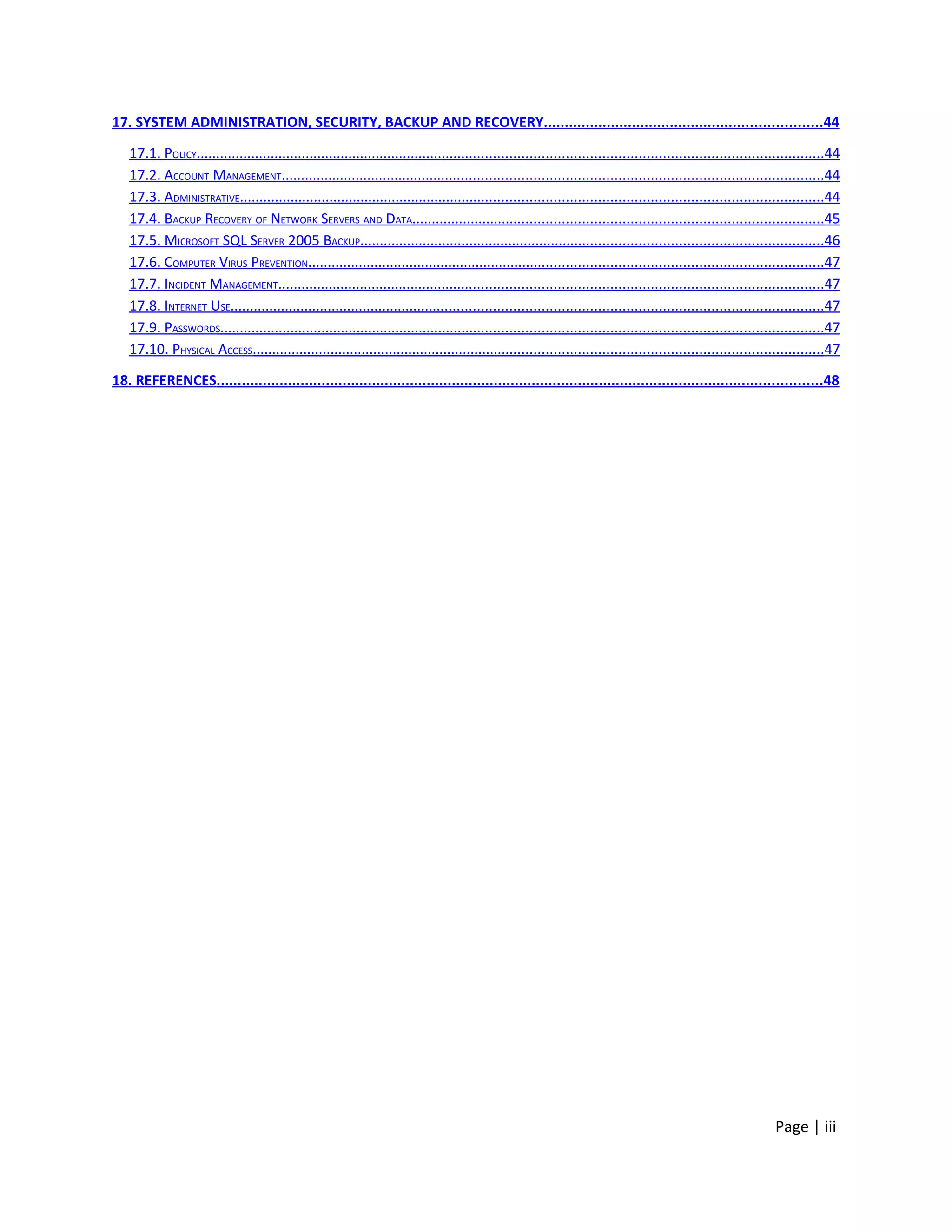 17. SYSTEM ADMINISTRATION, SECURITY, BACKUP AND RECOVERY..................................................................44

   17.1. POLICY..............................................................................................................................................................44
   17.2. ACCOUNT MANAGEMENT........................................................................................................................................44
   17.3. ADMINISTRATIVE...................................................................................................................................................44
   17.4. BACKUP RECOVERY OF NETWORK SERVERS AND DATA.......................................................................................................45
   17.5. MICROSOFT SQL SERVER 2005 BACKUP.....................................................................................................................46
   17.6. COMPUTER VIRUS PREVENTION..................................................................................................................................47
   17.7. INCIDENT MANAGEMENT.........................................................................................................................................47
   17.8. INTERNET USE.....................................................................................................................................................47
   17.9. PASSWORDS........................................................................................................................................................47
   17.10. PHYSICAL ACCESS................................................................................................................................................47

18. REFERENCES................................................................................................................................................48




                                                                                                                                                               Page | iii
 