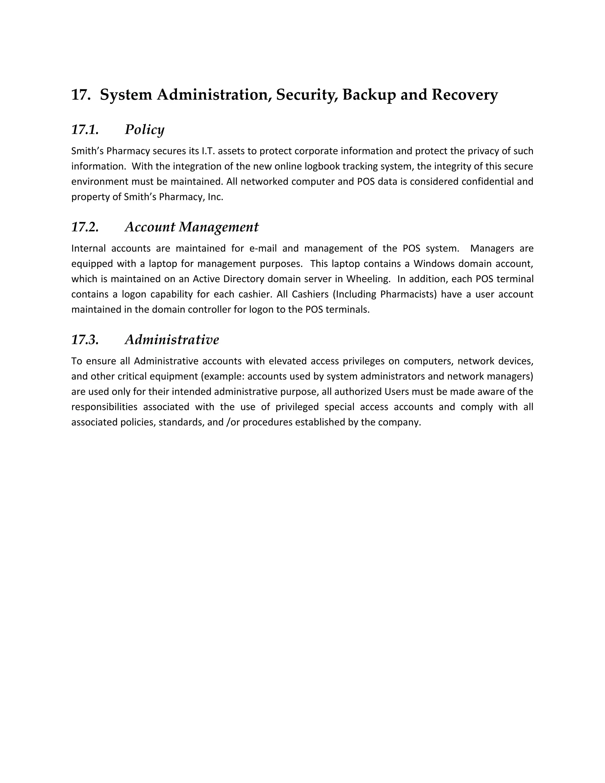 17. System Administration, Security, Backup and Recovery

17.1.       Policy
Smith’s Pharmacy secures its I.T. assets to protect corporate information and protect the privacy of such
information. With the integration of the new online logbook tracking system, the integrity of this secure
environment must be maintained. All networked computer and POS data is considered confidential and
property of Smith’s Pharmacy, Inc.

17.2.       Account Management
Internal accounts are maintained for e-mail and management of the POS system. Managers are
equipped with a laptop for management purposes. This laptop contains a Windows domain account,
which is maintained on an Active Directory domain server in Wheeling. In addition, each POS terminal
contains a logon capability for each cashier. All Cashiers (Including Pharmacists) have a user account
maintained in the domain controller for logon to the POS terminals.

17.3.       Administrative
To ensure all Administrative accounts with elevated access privileges on computers, network devices,
and other critical equipment (example: accounts used by system administrators and network managers)
are used only for their intended administrative purpose, all authorized Users must be made aware of the
responsibilities associated with the use of privileged special access accounts and comply with all
associated policies, standards, and /or procedures established by the company.
 