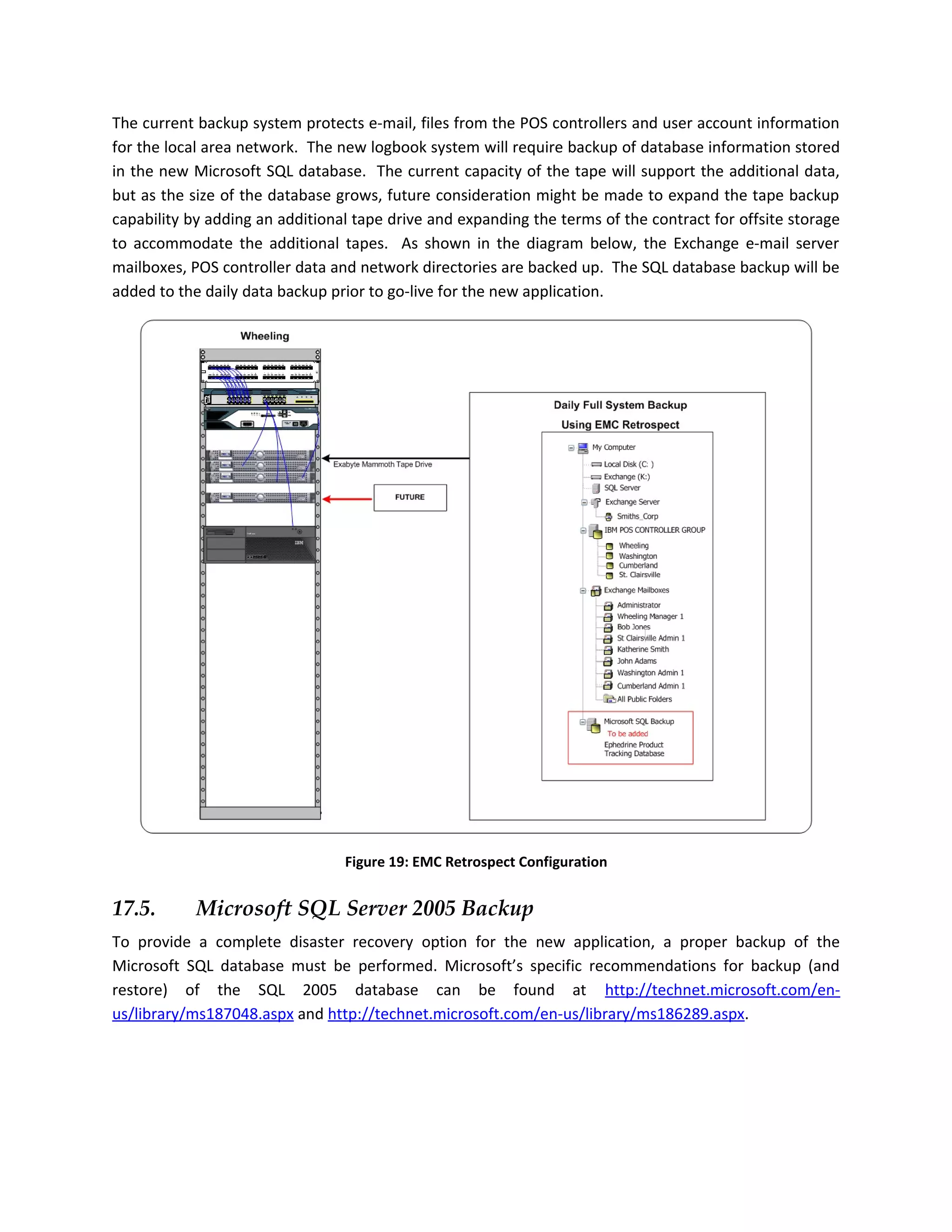 The current backup system protects e-mail, files from the POS controllers and user account information
for the local area network. The new logbook system will require backup of database information stored
in the new Microsoft SQL database. The current capacity of the tape will support the additional data,
but as the size of the database grows, future consideration might be made to expand the tape backup
capability by adding an additional tape drive and expanding the terms of the contract for offsite storage
to accommodate the additional tapes. As shown in the diagram below, the Exchange e-mail server
mailboxes, POS controller data and network directories are backed up. The SQL database backup will be
added to the daily data backup prior to go-live for the new application.




                                 Figure 19: EMC Retrospect Configuration


17.5.       Microsoft SQL Server 2005 Backup
To provide a complete disaster recovery option for the new application, a proper backup of the
Microsoft SQL database must be performed. Microsoft’s specific recommendations for backup (and
restore) of the SQL 2005 database can be found at http://technet.microsoft.com/en-
us/library/ms187048.aspx and http://technet.microsoft.com/en-us/library/ms186289.aspx.
 