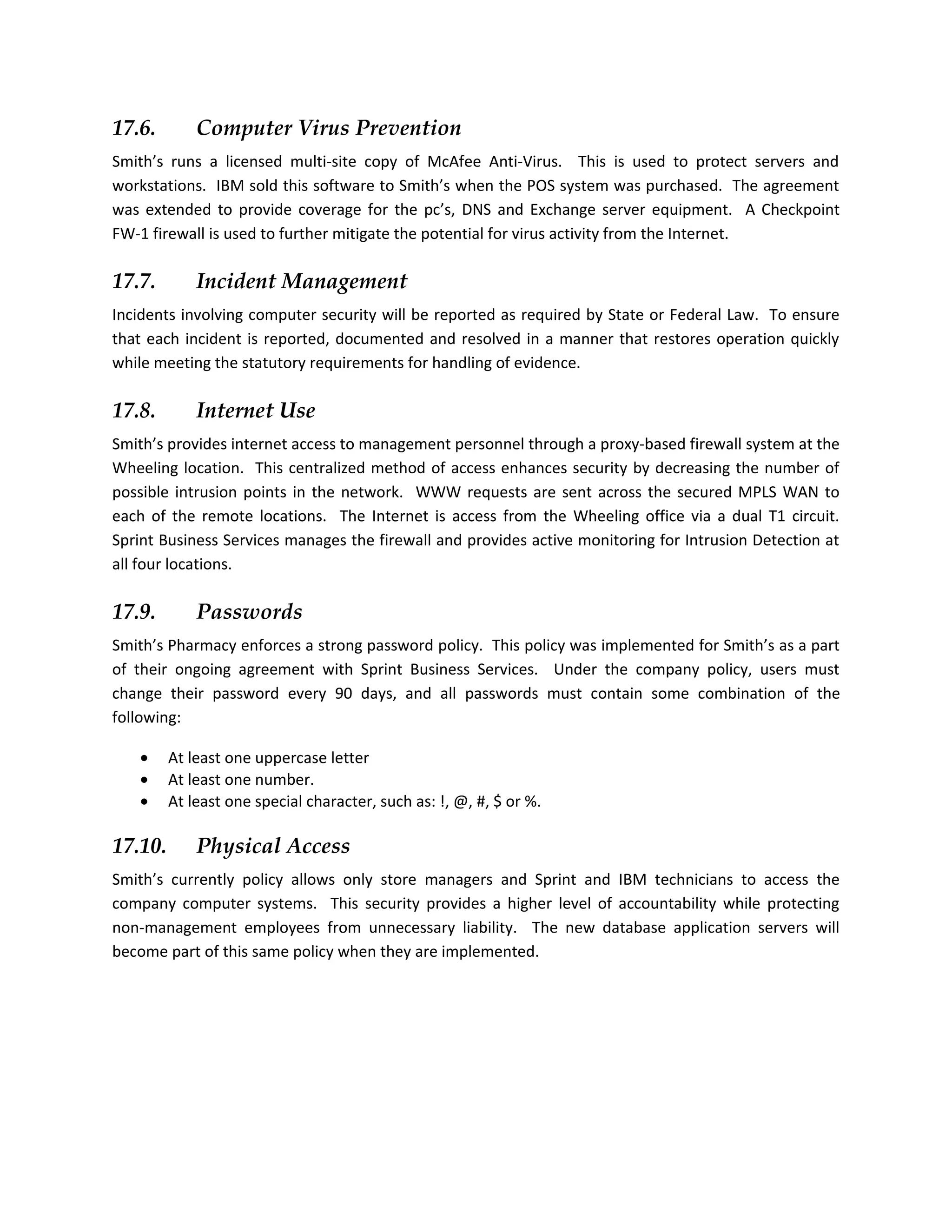 17.6.        Computer Virus Prevention
Smith’s runs a licensed multi-site copy of McAfee Anti-Virus. This is used to protect servers and
workstations. IBM sold this software to Smith’s when the POS system was purchased. The agreement
was extended to provide coverage for the pc’s, DNS and Exchange server equipment. A Checkpoint
FW-1 firewall is used to further mitigate the potential for virus activity from the Internet.

17.7.        Incident Management
Incidents involving computer security will be reported as required by State or Federal Law. To ensure
that each incident is reported, documented and resolved in a manner that restores operation quickly
while meeting the statutory requirements for handling of evidence.

17.8.        Internet Use
Smith’s provides internet access to management personnel through a proxy-based firewall system at the
Wheeling location. This centralized method of access enhances security by decreasing the number of
possible intrusion points in the network. WWW requests are sent across the secured MPLS WAN to
each of the remote locations. The Internet is access from the Wheeling office via a dual T1 circuit.
Sprint Business Services manages the firewall and provides active monitoring for Intrusion Detection at
all four locations.

17.9.        Passwords
Smith’s Pharmacy enforces a strong password policy. This policy was implemented for Smith’s as a part
of their ongoing agreement with Sprint Business Services. Under the company policy, users must
change their password every 90 days, and all passwords must contain some combination of the
following:

   •     At least one uppercase letter
   •     At least one number.
   •     At least one special character, such as: !, @, #, $ or %.

17.10.       Physical Access
Smith’s currently policy allows only store managers and Sprint and IBM technicians to access the
company computer systems. This security provides a higher level of accountability while protecting
non-management employees from unnecessary liability. The new database application servers will
become part of this same policy when they are implemented.
 