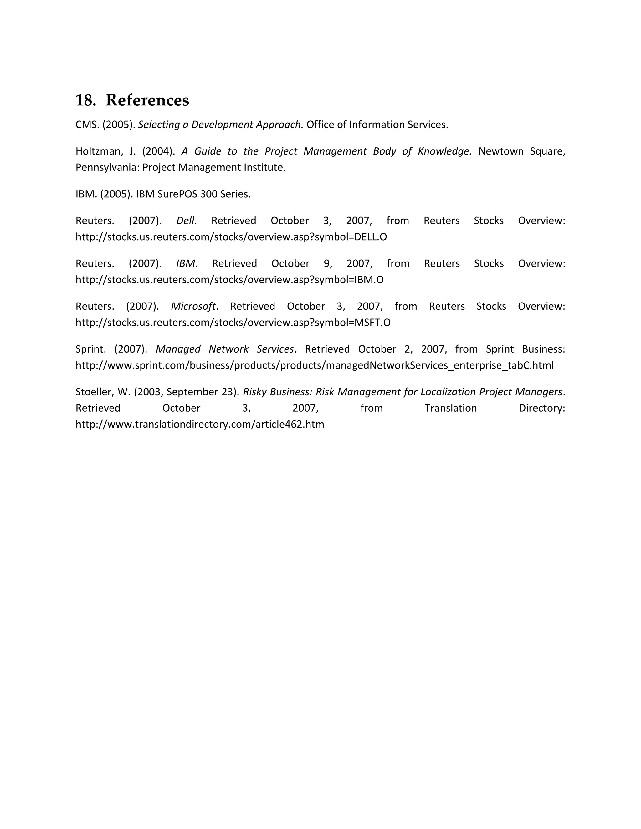 18. References
CMS. (2005). Selecting a Development Approach. Office of Information Services.

Holtzman, J. (2004). A Guide to the Project Management Body of Knowledge. Newtown Square,
Pennsylvania: Project Management Institute.

IBM. (2005). IBM SurePOS 300 Series.

Reuters. (2007). Dell. Retrieved October 3, 2007, from                  Reuters    Stocks   Overview:
http://stocks.us.reuters.com/stocks/overview.asp?symbol=DELL.O

Reuters. (2007). IBM. Retrieved October 9, 2007, from                   Reuters    Stocks   Overview:
http://stocks.us.reuters.com/stocks/overview.asp?symbol=IBM.O

Reuters. (2007). Microsoft. Retrieved October 3, 2007, from              Reuters   Stocks   Overview:
http://stocks.us.reuters.com/stocks/overview.asp?symbol=MSFT.O

Sprint. (2007). Managed Network Services. Retrieved October 2, 2007, from Sprint Business:
http://www.sprint.com/business/products/products/managedNetworkServices_enterprise_tabC.html

Stoeller, W. (2003, September 23). Risky Business: Risk Management for Localization Project Managers.
Retrieved          October         3,         2007,        from         Translation         Directory:
http://www.translationdirectory.com/article462.htm
 
