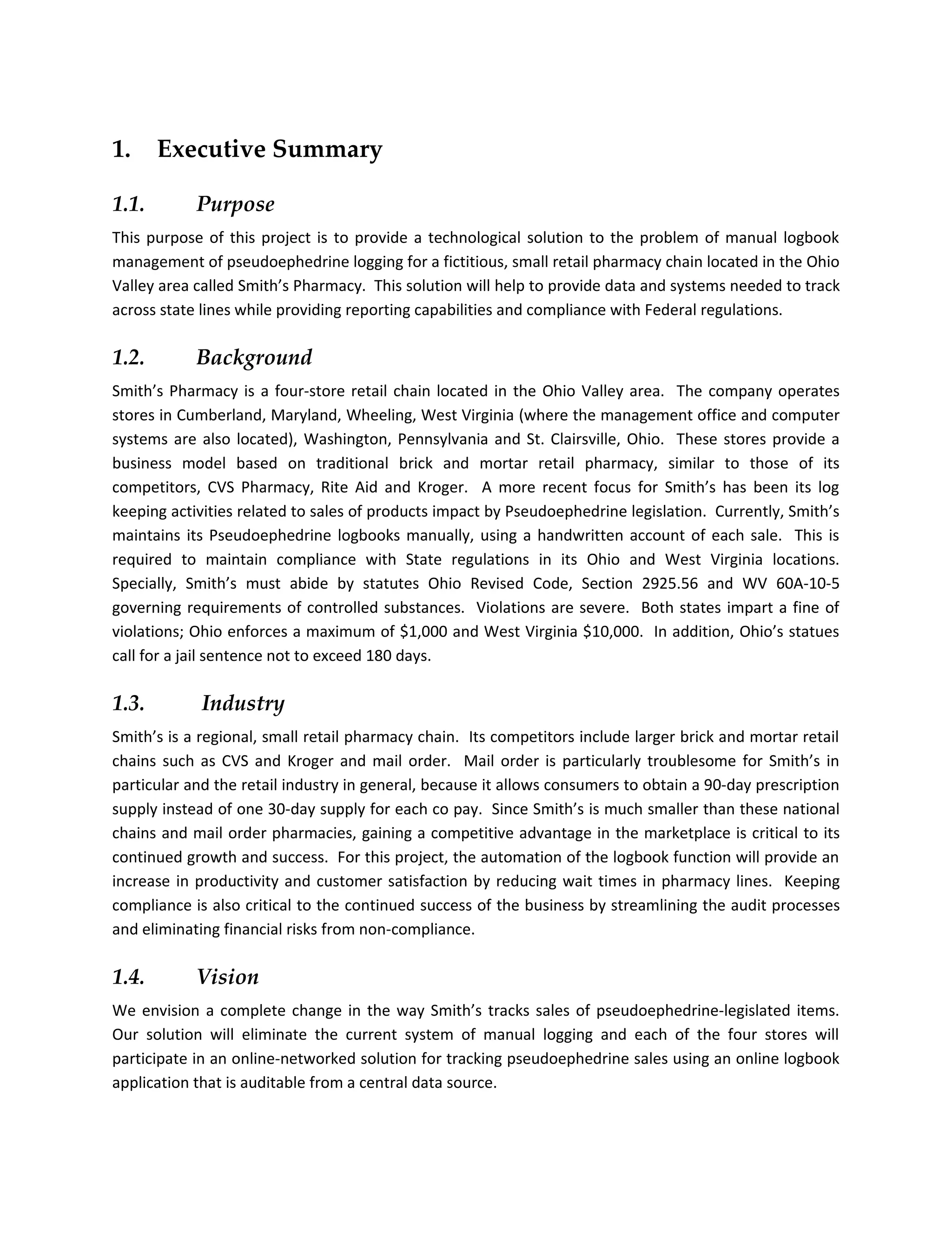 1.     Executive Summary

1.1.        Purpose
This purpose of this project is to provide a technological solution to the problem of manual logbook
management of pseudoephedrine logging for a fictitious, small retail pharmacy chain located in the Ohio
Valley area called Smith’s Pharmacy. This solution will help to provide data and systems needed to track
across state lines while providing reporting capabilities and compliance with Federal regulations.

1.2.        Background
Smith’s Pharmacy is a four-store retail chain located in the Ohio Valley area. The company operates
stores in Cumberland, Maryland, Wheeling, West Virginia (where the management office and computer
systems are also located), Washington, Pennsylvania and St. Clairsville, Ohio. These stores provide a
business model based on traditional brick and mortar retail pharmacy, similar to those of its
competitors, CVS Pharmacy, Rite Aid and Kroger. A more recent focus for Smith’s has been its log
keeping activities related to sales of products impact by Pseudoephedrine legislation. Currently, Smith’s
maintains its Pseudoephedrine logbooks manually, using a handwritten account of each sale. This is
required to maintain compliance with State regulations in its Ohio and West Virginia locations.
Specially, Smith’s must abide by statutes Ohio Revised Code, Section 2925.56 and WV 60A-10-5
governing requirements of controlled substances. Violations are severe. Both states impart a fine of
violations; Ohio enforces a maximum of $1,000 and West Virginia $10,000. In addition, Ohio’s statues
call for a jail sentence not to exceed 180 days.

1.3.         Industry
Smith’s is a regional, small retail pharmacy chain. Its competitors include larger brick and mortar retail
chains such as CVS and Kroger and mail order. Mail order is particularly troublesome for Smith’s in
particular and the retail industry in general, because it allows consumers to obtain a 90-day prescription
supply instead of one 30-day supply for each co pay. Since Smith’s is much smaller than these national
chains and mail order pharmacies, gaining a competitive advantage in the marketplace is critical to its
continued growth and success. For this project, the automation of the logbook function will provide an
increase in productivity and customer satisfaction by reducing wait times in pharmacy lines. Keeping
compliance is also critical to the continued success of the business by streamlining the audit processes
and eliminating financial risks from non-compliance.

1.4.        Vision
We envision a complete change in the way Smith’s tracks sales of pseudoephedrine-legislated items.
Our solution will eliminate the current system of manual logging and each of the four stores will
participate in an online-networked solution for tracking pseudoephedrine sales using an online logbook
application that is auditable from a central data source.
 