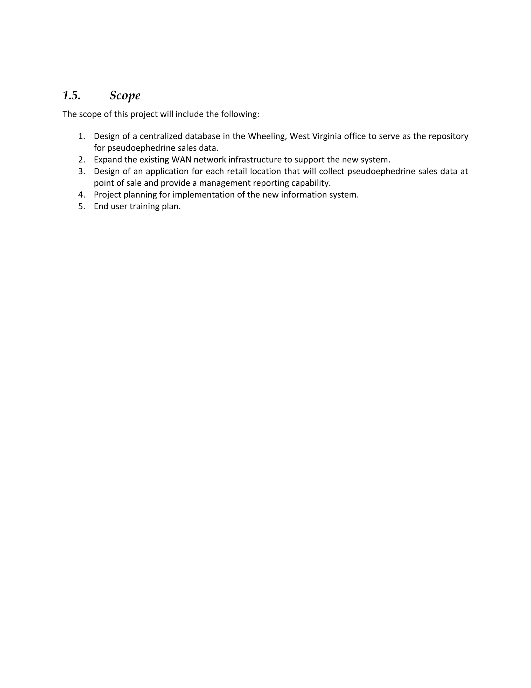 1.5.        Scope
The scope of this project will include the following:

    1. Design of a centralized database in the Wheeling, West Virginia office to serve as the repository
       for pseudoephedrine sales data.
    2. Expand the existing WAN network infrastructure to support the new system.
    3. Design of an application for each retail location that will collect pseudoephedrine sales data at
       point of sale and provide a management reporting capability.
    4. Project planning for implementation of the new information system.
    5. End user training plan.
 