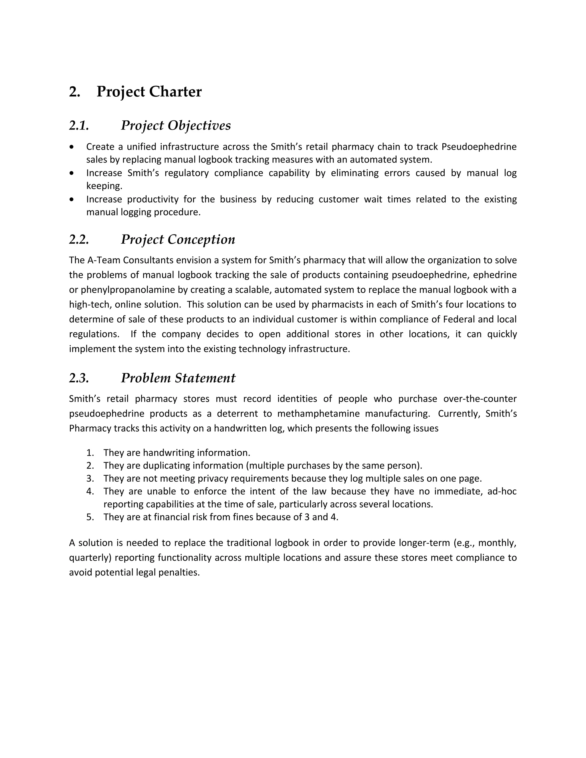 2.        Project Charter

2.1.         Project Objectives
•    Create a unified infrastructure across the Smith’s retail pharmacy chain to track Pseudoephedrine
     sales by replacing manual logbook tracking measures with an automated system.
•    Increase Smith’s regulatory compliance capability by eliminating errors caused by manual log
     keeping.
•    Increase productivity for the business by reducing customer wait times related to the existing
     manual logging procedure.

2.2.         Project Conception
The A-Team Consultants envision a system for Smith’s pharmacy that will allow the organization to solve
the problems of manual logbook tracking the sale of products containing pseudoephedrine, ephedrine
or phenylpropanolamine by creating a scalable, automated system to replace the manual logbook with a
high-tech, online solution. This solution can be used by pharmacists in each of Smith’s four locations to
determine of sale of these products to an individual customer is within compliance of Federal and local
regulations. If the company decides to open additional stores in other locations, it can quickly
implement the system into the existing technology infrastructure.

2.3.         Problem Statement
Smith’s retail pharmacy stores must record identities of people who purchase over-the-counter
pseudoephedrine products as a deterrent to methamphetamine manufacturing. Currently, Smith’s
Pharmacy tracks this activity on a handwritten log, which presents the following issues

     1. They are handwriting information.
     2. They are duplicating information (multiple purchases by the same person).
     3. They are not meeting privacy requirements because they log multiple sales on one page.
     4. They are unable to enforce the intent of the law because they have no immediate, ad-hoc
        reporting capabilities at the time of sale, particularly across several locations.
     5. They are at financial risk from fines because of 3 and 4.

A solution is needed to replace the traditional logbook in order to provide longer-term (e.g., monthly,
quarterly) reporting functionality across multiple locations and assure these stores meet compliance to
avoid potential legal penalties.
 