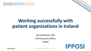 Working successfully with
patient organisations in Ireland
Derick Mitchell, PhD
Chief Executive Officer
IPPOSI
10/05/2022 Pharma Integrity Conference, May 2022
 