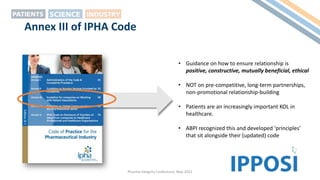 Pharma Integrity Conference, May 2022
Annex III of IPHA Code
• Guidance on how to ensure relationship is
positive, constructive, mutually beneficial, ethical
• NOT on pre-competitive, long-term partnerships,
non-promotional relationship-building
• Patients are an increasingly important KOL in
healthcare.
• ABPI recognized this and developed ‘principles’
that sit alongside their (updated) code
 