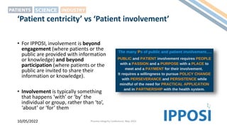 ‘Patient centricity’ vs ‘Patient involvement’
• For IPPOSI, involvement is beyond
engagement (where patients or the
public are provided with information
or knowledge) and beyond
participation (where patients or the
public are invited to share their
information or knowledge).
• Involvement is typically something
that happens ‘with’ or ‘by’ the
individual or group, rather than ‘to’,
‘about’ or ‘for’ them
10/05/2022 Pharma Integrity Conference, May 2022
 