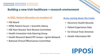 Building a new Irish healthcare + research environment
• HSE Board
• HPRA Patient Forum + Scientific Advice
• HSE Rare Disease Tech Review Committee
• Health Innovation Hub Steering Group
• Health Research Board PPI review + Ignite Network
• National Clinical Effectiveness Committee
Pharma Integrity Conference, May 2022
In 2022, Patient Advocates are members of
• Electronic Health Records
• Patient Experience Data
• EU Clinical Trials Directive
• Health Information Bill
Areas coming down the tracks
 
