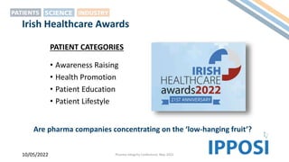 Irish Healthcare Awards
• Awareness Raising
• Health Promotion
• Patient Education
• Patient Lifestyle
10/05/2022 Pharma Integrity Conference, May 2022
PATIENT CATEGORIES
Are pharma companies concentrating on the ‘low-hanging fruit’?
 