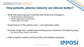 How patients, pharma industry can interact better?
• Work with patient groups to identify what needs to be changed in:
• Health legislation development
• Health regulations and regulators
• Health codes of conduct
• Avoid rhetoric of ‘the patient voice’ – not matched by reality
• Promote longer-term, collaborative working across companies with patient groups
• E.g. Patient Data / Health information
• IPHA to appoint a patient advisory of POs and individual advocates
Pharma Integrity Conference, May 2022
 