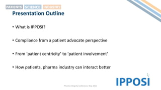 Presentation Outline
• What is IPPOSI?
• Compliance from a patient advocate perspective
• From ‘patient centricity’ to ‘patient involvement’
• How patients, pharma industry can interact better
Pharma Integrity Conference, May 2022
 