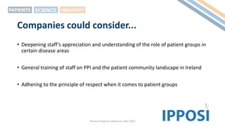 Companies could consider...
• Deepening staff’s appreciation and understanding of the role of patient groups in
certain disease areas
• General training of staff on PPI and the patient community landscape in Ireland
• Adhering to the principle of respect when it comes to patient groups
Pharma Integrity Conference, May 2022
 