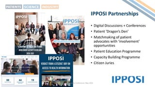 IPPOSI Partnerships
• Digital Discussions + Conferences
• Patient ‘Dragon’s Den’
• Matchmaking of patient
advocates with ‘involvement’
opportunities
• Patient Education Programme
• Capacity Building Programme
• Citizen Juries
Pharma Integrity Conference, May 2022
 