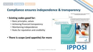 Compliance ensures independence & transparency
• Existing codes good for:
• Basic principles, values
• Achieving financial transparency
• Maintaining independence
• Rules for reputation and credibility
• There is scope (and appetite) for more
Pharma Integrity Conference, May 2022
 