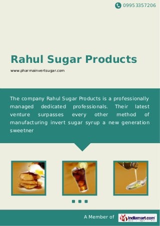 09953357206
A Member of
Rahul Sugar Products
www.pharmainvertsugar.com
The company Rahul Sugar Products is a professionally
managed dedicated professionals. Their latest
venture surpasses every other method of
manufacturing invert sugar syrup a new generation
sweetner
 