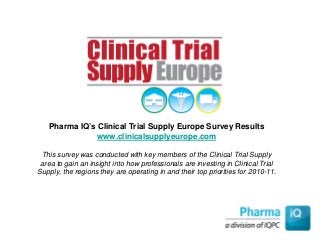 Pharma IQ’s Clinical Trial Supply Europe Survey Results
www.clinicalsupplyeurope.com
This survey was conducted with key members of the Clinical Trial Supply
area to gain an insight into how professionals are investing in Clinical Trial
Supply, the regions they are operating in and their top priorities for 2010-11.
 