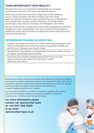 turn OPPOrtunItY IntO realItY
Now more than ever, it is important to differentiate your company
and the value it provides in the most cost effective manner!
Online sponsorships have become an integral part of the marketing
mix for solution providers who want to interact with their target
audience. Sponsors of Webinars have found that they are a cost-effective
way to deliver their message, position themselves as thought leaders,
and introduce new products, techniques and strategies to the market.
Activity via Pharma IQ is a great way to access IQPC’s database of conference
delegates and other market leaders. We use our wealth of media assets to
market your event and ensure that you capture top-quality leads that can be
tracked and prospected.


sPOnsOrInG Pharma IQ GIves YOu:
  Visibility: Association with Pharma IQ / IQPC’s well recognised event brands
  and its strong editorial commitment provides unparalleled credibility and
  positions your company as an industry leader.
  Staying Power: Your Webinar is viewable online for twelve months, ensuring
  we capture any available buying window.
  Lead Generation: Develop targeted leads and turn them into sales
  opportunities through capture and reporting of viewers’
  registration information.




Pharma IQ provides a full-service solution that enables you to quickly organize
and execute an online marketing campaign. Our packages include a full suite of
production, platform, hosting and audience development services. We provide
continuous lead and audience data capture while delivering
a highly engaging experience for viewers.
For the most cost effective solution to establish credibility, differentiate
your value proposition, change your brand perception or make your
business case – schedule your full service today!

for more information please
contact our sponsorship team
at +44 207 368 9300
or by email
sponsorship@iqpc.co.uk
 