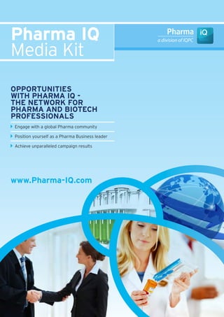 Pharma IQ
Media Kit
OPPOrtunItIes
wIth Pharma IQ -
the netwOrk fOr
Pharma and BIOtech
PrOfessIOnals
Engage with a global Pharma community

Position yourself as a Pharma Business leader

Achieve unparalleled campaign results




www.Pharma-IQ.com
 
