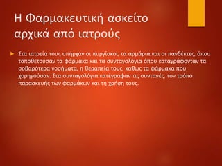 Η Φαρμακευτική ασκείτο
αρχικά από ιατρούς
 Στα ιατρεία τους υπήρχαν οι πυργίσκοι, τα αρμάρια και οι πανδέκτες, όπου
τοποθετούσαν τα φάρμακα και τα συνταγολόγια όπου καταγράφονταν τα
σοβαρότερα νοσήματα, η θεραπεία τους, καθώς τα φάρμακα που
χορηγούσαν. Στα συνταγολόγια κατέγραφαν τις συνταγές, τον τρόπο
παρασκευής των φαρμάκων και τη χρήση τους.
 