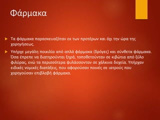 Φάρμακα
 Τα φάρμακα παρασκευαζόταν εκ των προτέρων και όχι την ώρα της
χορηγήσεως.
 Υπήρχε μεγάλη ποικιλία από απλά φάρμακα (δρόγες) και σύνθετα φάρμακα.
Όσα έπρεπε να διατηρούνται ξηρά, τοποθετούνταν σε κιβώτια από ξύλο
φιλύρας, ενώ τα περισσότερα φυλάσσονταν σε χάλκινα δοχεία. Υπήρχαν
ειδικές νομικές διατάξεις, που αφορούσαν ποινές σε ιατρούς που
χορηγούσαν επιβλαβή φάρμακα.
 