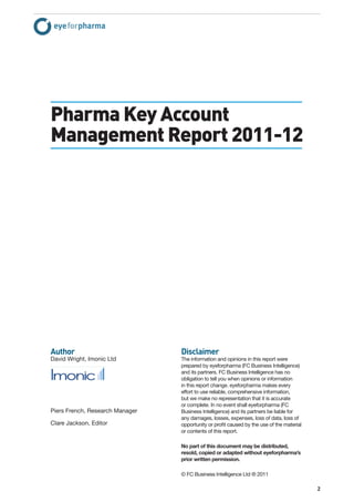 Pharma Key Account
Management Report 2011-12




Author                           Disclaimer
David Wright, Imonic Ltd         The information and opinions in this report were
                                 prepared by eyeforpharma (FC Business Intelligence)
                                 and its partners. FC Business Intelligence has no
                                 obligation to tell you when opinions or information
                                 in this report change. eyeforpharma makes every
                                 effort to use reliable, comprehensive information,
                                 but we make no representation that it is accurate
                                 or complete. In no event shall eyeforpharma (FC
Piers French, Research Manager   Business Intelligence) and its partners be liable for
                                 any damages, losses, expenses, loss of data, loss of
Clare Jackson, Editor            opportunity or proﬁt caused by the use of the material
                                 or contents of this report.

                                 No part of this document may be distributed,
                                 resold, copied or adapted without eyeforpharma’s
                                 prior written permission.

                                 © FC Business Intelligence Ltd ® 2011

                                                                                          2
 