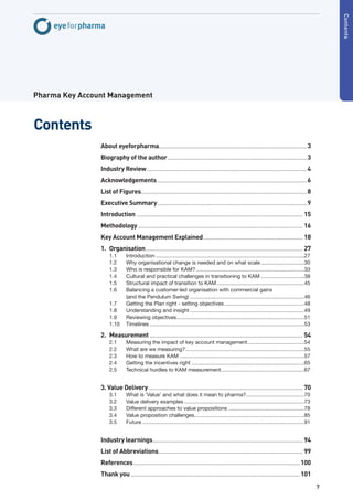 Contents
Pharma Key Account Management



Contents
                About eyeforpharma.................................................................................................... 3
                Biography of the author .............................................................................................. 3
                Industry Review ............................................................................................................ 4
                Acknowledgements ..................................................................................................... 6
                List of Figures................................................................................................................ 8
                Executive Summary ..................................................................................................... 9
                Introduction ................................................................................................................ 15
                Methodology ............................................................................................................... 16
                Key Account Management Explained ................................................................... 18
                1. Organisation.......................................................................................................... 27
                     1.1       Introduction ....................................................................................................27
                     1.2       Why organisational change is needed and on what scale .............................30
                     1.3       Who is responsible for KAM? .........................................................................33
                     1.4       Cultural and practical challenges in transitioning to KAM .............................38
                     1.5       Structural impact of transition to KAM ...........................................................45
                     1.6       Balancing a customer-led organisation with commercial gains
                               (and the Pendulum Swing) .............................................................................46
                     1.7       Getting the Plan right - setting objectives ......................................................48
                     1.8       Understanding and insight .............................................................................49
                     1.9       Reviewing objectives ......................................................................................51
                     1.10      Timelines ........................................................................................................53

                2. Measurement ....................................................................................................... 54
                     2.1       Measuring the impact of key account management ......................................54
                     2.2       What are we measuring? ................................................................................55
                     2.3       How to measure KAM ....................................................................................57
                     2.4       Getting the incentives right ............................................................................65
                     2.5       Technical hurdles to KAM measurement ........................................................67


                3. Value Delivery ........................................................................................................ 70
                     3.1       What is ‘Value’ and what does it mean to pharma? .......................................70
                     3.2       Value delivery examples .................................................................................73
                     3.3       Different approaches to value propositions ...................................................78
                     3.4       Value proposition challenges..........................................................................85
                     3.5       Future .............................................................................................................91


                Industry learnings ..................................................................................................... 94
                List of Abbreviations ................................................................................................. 99
                References ................................................................................................................ 100
                Thank you .................................................................................................................. 101
                                                                                                                                                        7
 