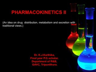 PHARMACOKINETICS II
(An idea on drug distribution, metabolism and excretion with
traditional views.)
Dr. K.J.Karthika,
Final year P.G scholar.
Department of R&B,
GAVC, Tripunithura.
 