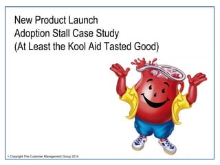 New Product Launch 
Adoption Stall Case Study 
(At Least the Kool Aid Tasted Good) 
© Copyright The Customer Management Group 2014 
 