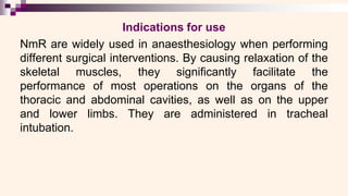 Indications for use
NmR are widely used in anaesthesiology when performing
different surgical interventions. By causing relaxation of the
skeletal muscles, they significantly facilitate the
performance of most operations on the organs of the
thoracic and abdominal cavities, as well as on the upper
and lower limbs. They are administered in tracheal
intubation.
 
