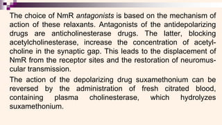 The choice of NmR antagonists is based on the mechanism of
action of these relaxants. Antagonists of the antidepolarizing
drugs are anticholinesterase drugs. The latter, blocking
acetylcholinesterase, increase the concentration of acetyl-
choline in the synaptic gap. This leads to the displacement of
NmR from the receptor sites and the restoration of neuromus-
cular transmission.
The action of the depolarizing drug suxamethonium can be
reversed by the administration of fresh citrated blood,
containing plasma cholinesterase, which hydrolyzes
suxamethonium.
 