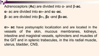 Adrenoceptors (Ac) are divided into α- and β-ac.
α- ac are divided into α1- and α2 -ac.
β- ac are divided into β1-, β2 -and β3-ac.
α1- ac have postsynaptic localization and are located in the
vessels of the skin, mucous membranes, kidneys,
intestine and magistral vessels, sphincters and muscles of
the GIT and in splenic trabecules, in the iris radial muscle,
uterus, bladder, CNS.
 