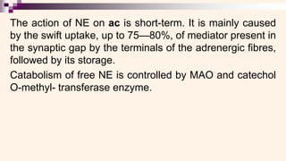 The action of NE on ac is short-term. It is mainly caused
by the swift uptake, up to 75—80%, of mediator present in
the synaptic gap by the terminals of the adrenergic fibres,
followed by its storage.
Catabolism of free NE is controlled by MAO and catechol
O-methyl- transferase enzyme.
 
