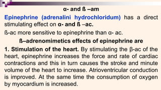 α- and ß –am
Epinephrine (adrenalini hydrochloridum) has a direct
stimulating effect on α- and ß –ac.
ß-ac more sensitive to epinephrine than α- ac.
ß–adrenomimetics effects of epinephrine are
1. Stimulation of the heart. By stimulating the β-ac of the
heart, epinephrine increases the force and rate of cardiac
contractions and this in turn causes the stroke and minute
volume of the heart to increase. Atrioventricular conduction
is improved. At the same time the consumption of oxygen
by myocardium is increased.
 