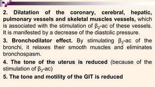 2. Dilatation of the coronary, cerebral, hepatic,
pulmonary vessels and skeletal muscles vessels, which
is associated with the stimulation of β2-ac of these vessels.
It is manifested by a decrease of the diastolic pressure.
3. Bronchodilator effect. By stimulating β2-ac of the
bronchi, it relaxes their smooth muscles and eliminates
bronchospasm.
4. The tone of the uterus is reduced (because of the
stimulation of β2-ac)
5. The tone and motility of the GIT is reduced
 