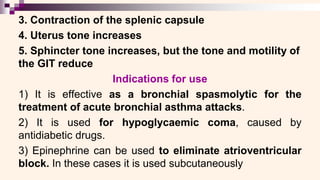 3. Contraction of the splenic capsule
4. Uterus tone increases
5. Sphincter tone increases, but the tone and motility of
the GIT reduce
Indications for use
1) It is effective as a bronchial spasmolytic for the
treatment of acute bronchial asthma attacks.
2) It is used for hypoglycaemic coma, caused by
antidiabetic drugs.
3) Epinephrine can be used to eliminate atrioventricular
block. In these cases it is used subcutaneously
 