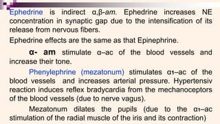 Ephedrine is indirect α,β-am. Ephedrine increases NE
concentration in synaptic gap due to the intensification of its
release from nervous fibers.
Ephedrine effects are the same as that Epinephrine.
α- am stimulate α–ac of the blood vessels and
increase their tone.
Phenylephrine (mezatonum) stimulates α1–ac of the
blood vessels and increases arterial pressure. Hypertensiv
reaction induces reflex bradycardia from the mechanoceptors
of the blood vessels (due to nerve vagus).
Mezatonum dilates the pupils (due to the α1–ac
stimulation of the radial muscle of the iris and its contraction)
 