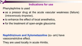 Indications for use
Phenylephrine is used
◼ as a pressor drug at the acute vascular weakness (failure)
(intravenously dropwise),
◼ to enhance the effect of local anesthetics,
◼ for the treatment of open-angle glaucoma
Naphthizinum and Xylometazoline (α2- am) have
vasoconstrictive effect.
They are used locally in acute rhinitis.
 
