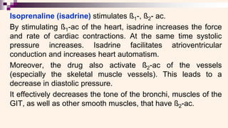 Isoprenaline (isadrine) stimulates ß1-, ß2- ac.
By stimulating ß1-ac of the heart, isadrine increases the force
and rate of cardiac contractions. At the same time systolic
pressure increases. Isadrine facilitates atrioventricular
conduction and increases heart automatism.
Moreover, the drug also activate ß2-ac of the vessels
(especially the skeletal muscle vessels). This leads to a
decrease in diastolic pressure.
It effectively decreases the tone of the bronchi, muscles of the
GIT, as well as other smooth muscles, that have ß2-ac.
 