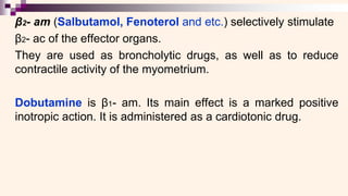β2- am (Salbutamol, Fenoterol and etc.) selectively stimulate
β2- ac of the effector organs.
They are used as broncholytic drugs, as well as to reduce
contractile activity of the myometrium.
Dobutamine is β1- am. Its main effect is a marked positive
inotropic action. It is administered as a cardiotonic drug.
 