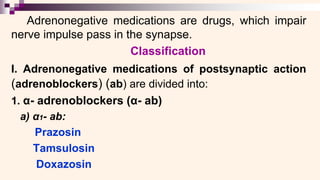 Adrenonegative medications are drugs, which impair
nerve impulse pass in the synapse.
Classification
I. Adrenonegative medications of postsynaptic action
(adrenoblockers) (ab) are divided into:
1. α- adrenoblockers (α- ab)
a) α1- ab:
Prazosin
Tamsulosin
Doxazosin
 