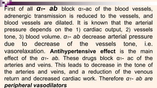 First of all α1- ab block α1-ac of the blood vessels,
adrenergic transmission is reduced to the vessels, and
blood vessels are dilated. It is known that the arterial
pressure depends on the 1) cardiac output, 2) vessels
tone, 3) blood volume. α1- ab decrease arterial pressure
due to decrease of the vessels tone, i.e.
vasorelaxation. Antihypertensive effect is the main
effect of the α1- ab. These drugs block α1- ac of the
arteries and veins. This leads to decrease in the tone of
the arteries and veins, and a reduction of the venous
return and decreased cardiac work. Therefore α1- ab are
peripheral vasodilators
 