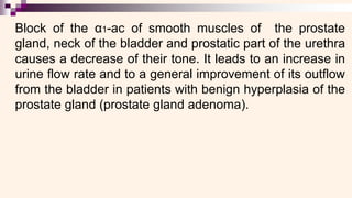 Block of the α1-ac of smooth muscles of the prostate
gland, neck of the bladder and prostatic part of the urethra
causes a decrease of their tone. It leads to an increase in
urine flow rate and to a general improvement of its outflow
from the bladder in patients with benign hyperplasia of the
prostate gland (prostate gland adenoma).
 