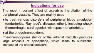 Indications for use
The most important effect of α1,2-ab is the dilation of the
peripheral vessels. They are mainly used
◼ to treat various disorders of peripheral blood circulation
(endarteritis, Raynaud's disease, other), including shock
(hemorrhagic, cardiogenic), with spasm of arterioles.
◼ at the pheochromocytoma
Pheochromocytoma (tumor of the adrenal medulla) produces
large amounts of epinephrine, which leads to substantial
increase of the arterial pressure.
 
