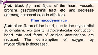 β-ab block β1- and β2-ac of the heart, vessels,
bronchi, gastrointestinal tract, etc. and decrease
adrenergic transmission to effectors.
Pharmacodynamics
β-ab block β1-ac of the heart, due to the myocardial
automatism, excitability, atrioventricular conduction,
heart rate and force of cardiac contractions are
reduced. The consumption of oxygen by
myocardium is decreased.
 