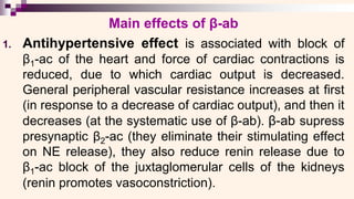Main effects of β-ab
1. Antihypertensive effect is associated with block of
β1-ac of the heart and force of cardiac contractions is
reduced, due to which cardiac output is decreased.
General peripheral vascular resistance increases at first
(in response to a decrease of cardiac output), and then it
decreases (at the systematic use of β-ab). β-ab supress
presynaptic β2-ac (they eliminate their stimulating effect
on NE release), they also reduce renin release due to
β1-ac block of the juxtaglomerular cells of the kidneys
(renin promotes vasoconstriction).
 