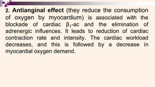 2. Antianginal effect (they reduce the consumption
of oxygen by myocardium) is associated with the
blockade of cardiac β1-ac and the elimination of
adrenergic influences. It leads to reduction of cardiac
contraction rate and intensity. The cardiac workload
decreases, and this is followed by a decrease in
myocardial oxygen demand.
 