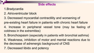 Side effects
1.Bradycardia
2. Atrioventricular block
3. Decreased myocardial contractility and worsening of
pre-existing heart failure in patients with chronic heart failure
4. Increase in peripheral vessel tone (may be feeling of
coldness in the extremities)
5. Bronchospasm (especially in patients with bronchial asthma)
6. Weakness, inhibition of motor and mental reactions due to
the decrease of adrenergic background of CNS
7. Decreased libido and potency
 