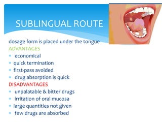 dosage form is placed under the tongue
ADVANTAGES
 economical
 quick termination
 first-pass avoided
 drug absorption is quick
DISADVANTAGES
 unpalatable & bitter drugs
 irritation of oral mucosa
 large quantities not given
 few drugs are absorbed
SUBLINGUAL ROUTE
 